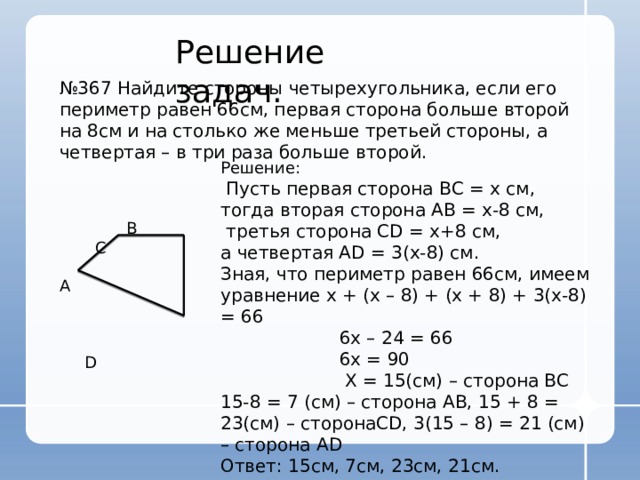 Решение задач. № 367 Найдите стороны четырехугольника, если его периметр равен 66см, первая сторона больше второй на 8см и на столько же меньше третьей стороны, а четвертая – в три раза больше второй. Решение:  Пусть первая сторона ВС = х см, тогда вторая сторона АВ = х-8 см,  третья сторона CD = х+8 см, а четвертая AD = 3(х-8) см. Зная, что периметр равен 66см, имеем уравнение х + (х – 8) + (х + 8) + 3(х-8) = 66  6х – 24 = 66  6х = 90  Х = 15(см) – сторона ВС 15-8 = 7 (см) – сторона АВ, 15 + 8 = 23(см) – сторонаCD, 3(15 – 8) = 21 (см) – сторона AD Ответ: 15см, 7см, 23см, 21см.  В С A  D 