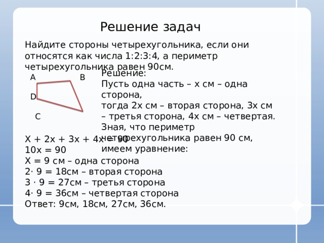 Решение задач Найдите стороны четырехугольника, если они относятся как числа 1:2:3:4, а периметр четырехугольника равен 90см. Решение: Пусть одна часть – х см – одна сторона, тогда 2х см – вторая сторона, 3х см – третья сторона, 4х см – четвертая. Зная, что периметр четырехугольника равен 90 см, имеем уравнение: А В D  C Х + 2х + 3х + 4х = 90 10х = 90 Х = 9 см – одна сторона 2 · 9 = 18см – вторая сторона 3 · 9 = 27см – третья сторона 4· 9 = 36см – четвертая сторона Ответ: 9см, 18см, 27см, 36см. 