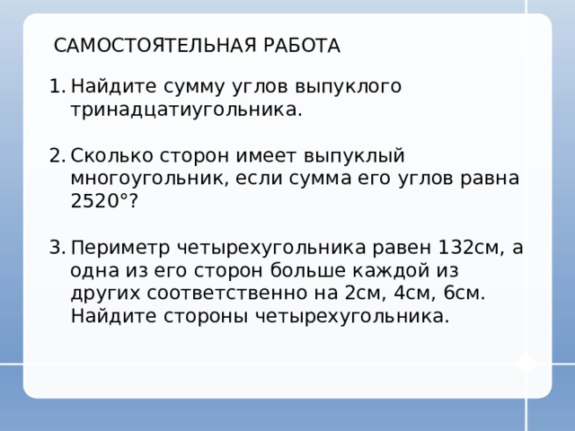 САМОСТОЯТЕЛЬНАЯ РАБОТА Найдите сумму углов выпуклого тринадцатиугольника. Сколько сторон имеет выпуклый многоугольник, если сумма его углов равна 2520 °? Периметр четырехугольника равен 132см, а одна из его сторон больше каждой из других соответственно на 2см, 4см, 6см. Найдите стороны четырехугольника. 