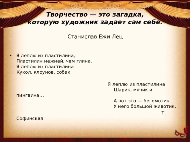 Творчество — это загадка,  которую художник задает сам себе.   Станислав Ежи Лец Я леплю из пластилина,  Пластилин нежней, чем глина.  Я леплю из пластилина  Кукол, клоунов, собак.   Я леплю из пластилина  Шарик, мячик и пингвина…  А вот это — бегемотик.  У него большой животик.  Т. Софинская 