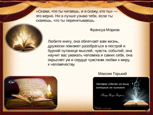 «Скажи, что ты читаешь, и я скажу, кто ты» — это верно. Но я лучше узнаю тебя, если ты скажешь, что ты перечитываешь. Франсуа Мориак Любите книгу, она облегчает вам жизнь, дружески поможет разобраться в пестрой и бурной путанице мыслей, чувств, событий, она научит вас уважать человека и самих себя, она окрыляет ум и сердце чувством любви к миру, к человечеству.  Максим Горький 