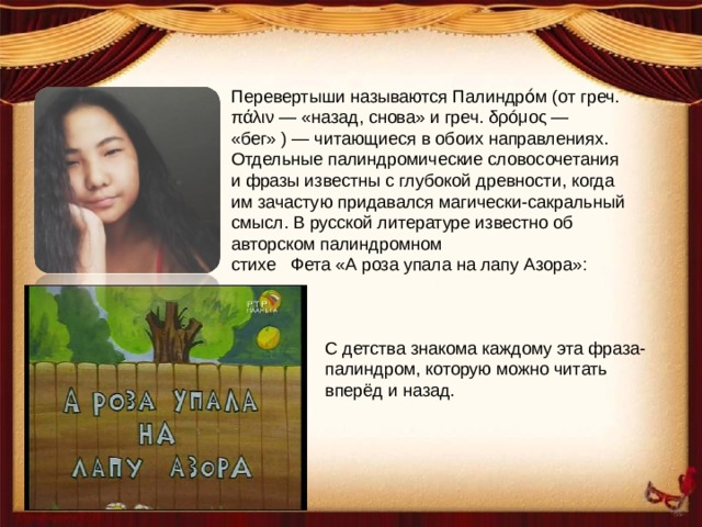 Перевертыши называются Палиндро́м (от греч. πάλιν — «назад, снова» и греч. δρóμος — «бег» ) — читающиеся в обоих направлениях. Отдельные палиндромические словосочетания и фразы известны с глубокой древности, когда им зачастую придавался магически-сакральный смысл. В русской литературе известно об авторском палиндромном стихе Фета «А роза упала на лапу Азора»: С детства знакома каждому эта фраза-палиндром, которую можно читать вперёд и назад. 