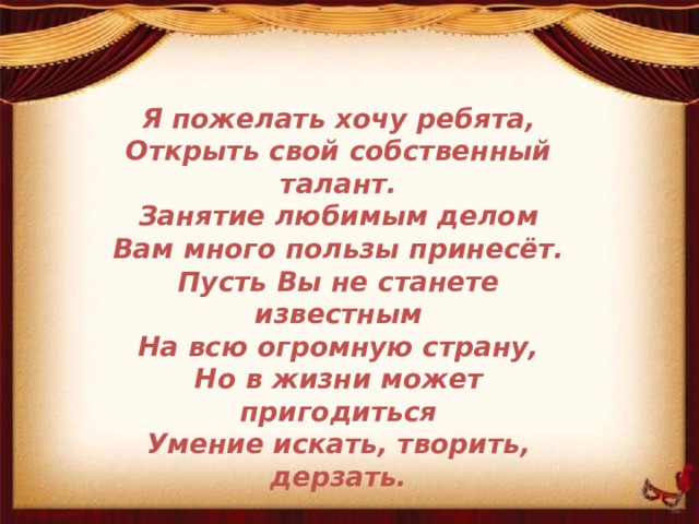 Я пожелать хочу ребята, Открыть свой собственный талант. Занятие любимым делом Вам много пользы принесёт. Пусть Вы не станете известным На всю огромную страну, Но в жизни может пригодиться Умение искать, творить, дерзать. 
