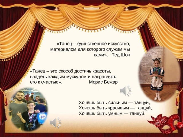 » «Танец – единственное искусство, материалом для которого служим мы сами». Тед Шон «Танец – это способ достичь красоты, владеть каждым мускулом и направлять его к счастью». Морис Бежар Хочешь быть сильным — танцуй, Хочешь быть красивым — танцуй, Хочешь быть умным — танцуй. 