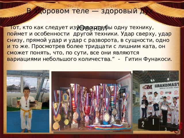 В здоровом теле — здоровый дух.  Ювенал “ Тот, кто как следует изучил хотя бы одну технику, поймет и особенности другой техники. Удар сверху, удар снизу, прямой удар и удар с разворота, в сущности, одно и то же. Просмотрев более тридцати с лишним ката, он сможет понять, что, по сути, все они являются вариациями небольшого количества.” - Гитин Фунакоси. 