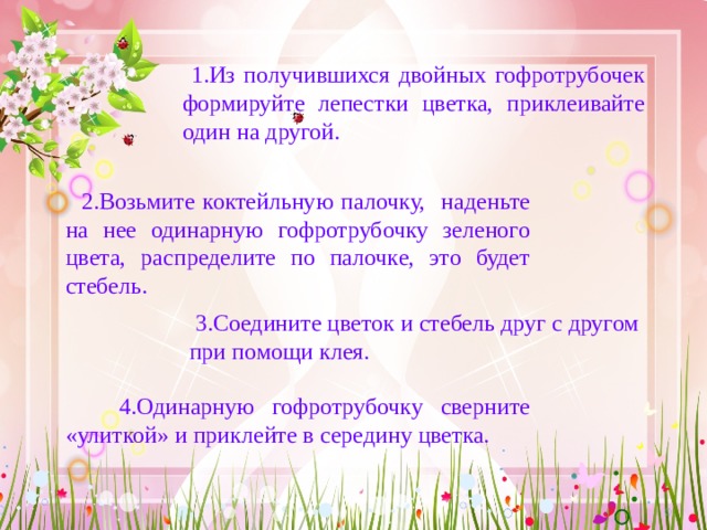  1.Из получившихся двойных гофротрубочек формируйте лепестки цветка, приклеивайте один на другой.  2.Возьмите коктейльную палочку, наденьте на нее одинарную гофротрубочку зеленого цвета, распределите по палочке, это будет стебель.  3.Соедините цветок и стебель друг с другом при помощи клея.  4.Одинарную гофротрубочку сверните «улиткой» и приклейте в середину цветка. 