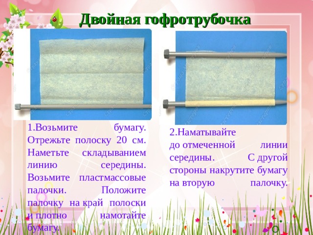 Двойная гофротрубочка 1.Возьмите бумагу. Отрежьте полоску 20 см. Наметьте складыванием линию середины. Возьмите пластмассовые палочки. Положите палочку на край полоски и плотно намотайте бумагу.  2.Наматывайте до отмеченной линии середины. С другой стороны накрутите бумагу на вторую палочку.    