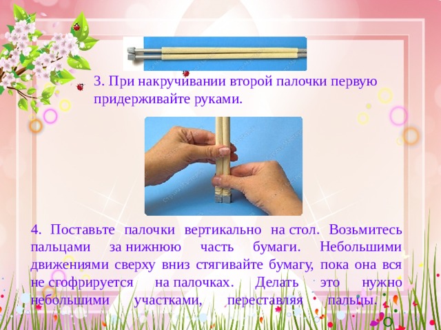 3. При накручивании второй палочки первую придерживай те руками.   4. Поставь те  палочки вертикально на  стол . Возьми тесь пальцами за нижнюю часть бумаги. Небольшими движениями сверху вниз стягивай те бумагу, пока она вся не сгофрируется на  палочках . Делать это нужно небольшими участками, переставляя пальцы.   