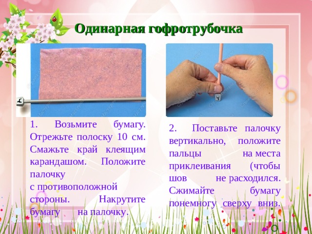 Одинарная гофротрубочка 1. Возьмите бумагу. Отрежьте полоску 10 см. Смажь те край клеящим карандашом. Положи те  палочку с противоположной стороны. Накрути те бумагу на  палочку .   2. Поставь те  палочку вертикально, положи те пальцы на места приклеивания (чтобы шов не расходился. Сжимай те бумагу понемногу сверху вниз.   