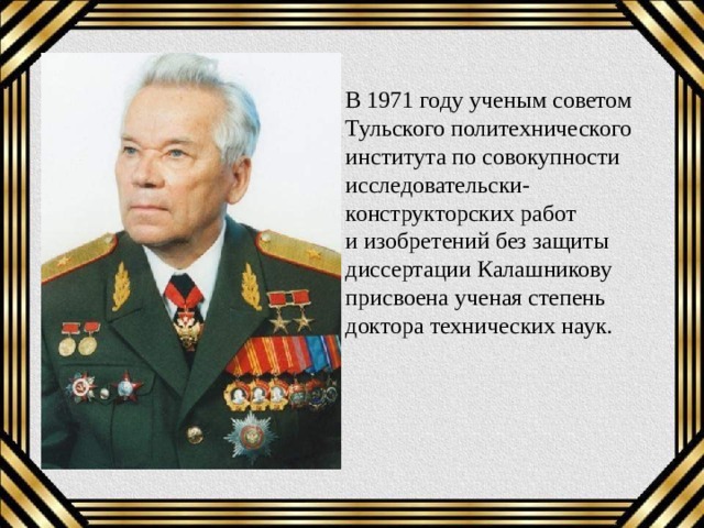 В 1971 году ученым советом Тульского политехнического института по совокупности исследовательски-конструкторских работ и изобретений без защиты диссертации Калашникову присвоена ученая степень доктора технических наук. 