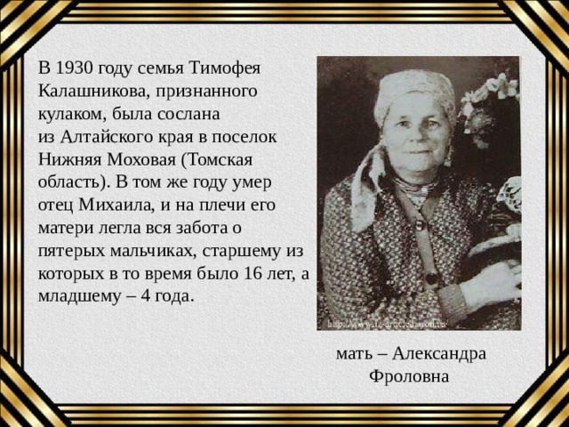 В 1930 году семья Тимофея Калашникова, признанного кулаком, была сослана из Алтайского края в поселок Нижняя Моховая (Томская область). В том же году умер отец Михаила, и на плечи его матери легла вся забота о пятерых мальчиках, старшему из которых в то время было 16 лет, а младшему – 4 года.  мать – Александра Фроловна 