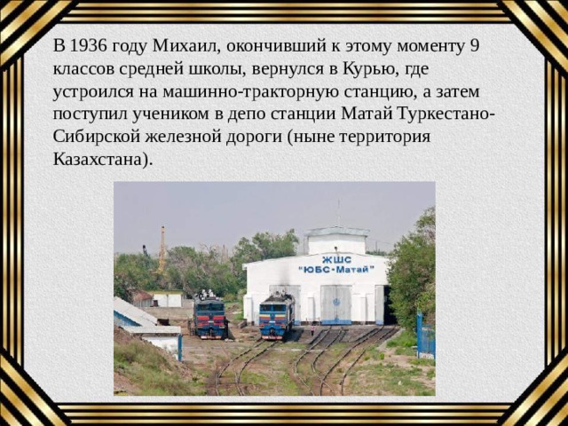 В 1936 году Михаил, окончивший к этому моменту 9 классов средней школы, вернулся в Курью, где устроился на машинно-тракторную станцию, а затем поступил учеником в депо станции Матай Туркестано-Сибирской железной дороги (ныне территория Казахстана). 