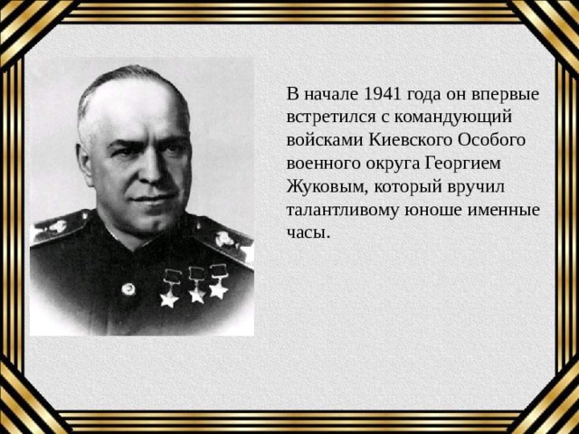 В начале 1941 года он впервые встретился с командующий войсками Киевского Особого военного округа Георгием Жуковым, который вручил талантливому юноше именные часы. 