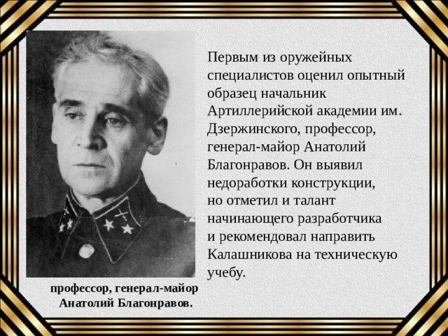 Первым из оружейных специалистов оценил опытный образец начальник Артиллерийской академии им. Дзержинского, профессор, генерал-майор Анатолий Благонравов. Он выявил недоработки конструкции, но отметил и талант начинающего разработчика и рекомендовал направить Калашникова на техническую учебу. профессор, генерал-майор  Анатолий Благонравов. 