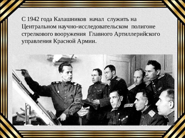 С 1942 года Калашников начал служить на Центральном научно-исследовательском полигоне стрелкового вооружения  Главного Артиллерийского управления Красной Армии. 