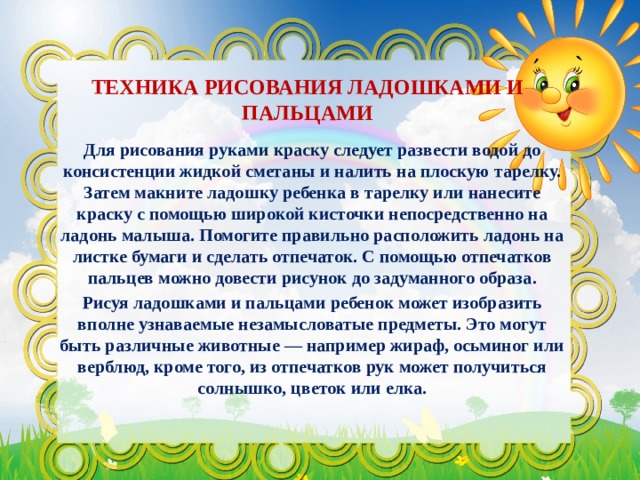 ТЕХНИКА РИСОВАНИЯ ЛАДОШКАМИ И ПАЛЬЦАМИ Для рисования руками краску следует развести водой до консистенции жидкой сметаны и налить на плоскую тарелку. Затем макните ладошку ребенка в тарелку или нанесите краску с помощью широкой кисточки непосредственно на ладонь малыша. Помогите правильно расположить ладонь на листке бумаги и сделать отпечаток. С помощью отпечатков пальцев можно довести рисунок до задуманного образа. Рисуя ладошками и пальцами ребенок может изобразить вполне узнаваемые незамысловатые предметы. Это могут быть различные животные — например жираф, осьминог или верблюд, кроме того, из отпечатков рук может получиться солнышко, цветок или елка. 