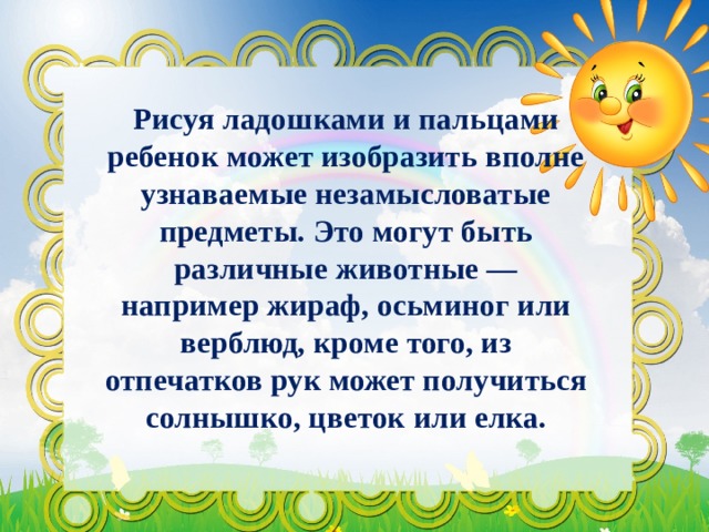 Рисуя ладошками и пальцами ребенок может изобразить вполне узнаваемые незамысловатые предметы. Это могут быть различные животные — например жираф, осьминог или верблюд, кроме того, из отпечатков рук может получиться солнышко, цветок или елка. 
