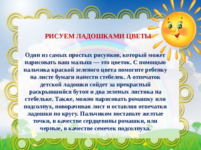 РИСУЕМ ЛАДОШКАМИ ЦВЕТЫ Один из самых простых рисунков, который может нарисовать ваш малыш — это цветок. С помощью пальчика краской зеленого цвета помогите ребенку на листе бумаги нанести стебелек. А отпечаток детской ладошки сойдет за прекрасный раскрывшийся бутон и два зеленых листика на стебельке. Также, можно нарисовать ромашку или подсолнух, поворачивая лист и оставляя отпечатки ладошки по кругу. Пальчиком поставьте желтые точки, в качестве сердцевины ромашки, или черные, в качестве семечек подсолнуха. 