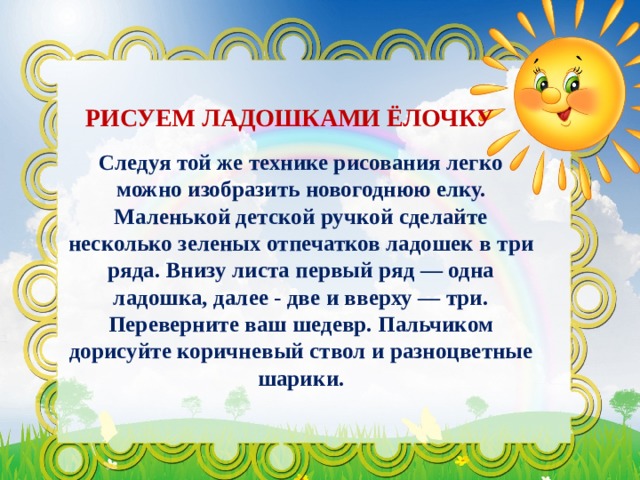 РИСУЕМ ЛАДОШКАМИ ЁЛОЧКУ Следуя той же технике рисования легко можно изобразить новогоднюю елку. Маленькой детской ручкой сделайте несколько зеленых отпечатков ладошек в три ряда. Внизу листа первый ряд — одна ладошка, далее - две и вверху — три. Переверните ваш шедевр. Пальчиком дорисуйте коричневый ствол и разноцветные шарики. 