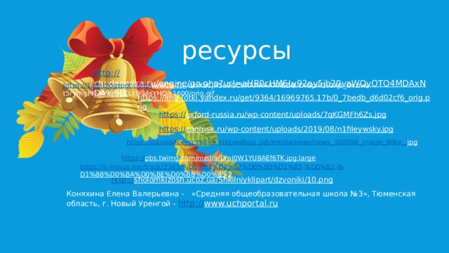  ресурсы http:// chudesenka.ru/engine/go.php?url=aHR0cHM6Ly92ay5jb20vaWQyOTQ4MDAxNDA%3D  https://1.bp.blogspot.com/- lwwCb-7n-  uk/XbCjR5u9GCI/AAAAAAAAEZM/cXGpm3tCXJs_Dvznw-t5rVmgPKvRncJMgCLcBGAsYHQ/s1600/orig.gif https://img-fotki.yandex.ru/get/9364/16969765.17b/0_7bedb_d6d02cf6_orig.png  https:// oxford-russia.ru/wp-content/uploads/7qKGMFh6Zs.jpg  https:// zanmsk.ru/wp-content/uploads/2019/08/n1fileywsky.jpg  https:// школаискусств8.екатеринбург.рф/ media/news/news_100096_image_900x_. jpg  https:// pbs.twimg.com/media/DmJ0W1YU8AEf6TK.jpg:large  https://x-minus.me/track/2365/%D1%83%D1%87%D0%B0%D1%82-%D0%B2-% D1%88%D0%BA%D0%BE%D0%BB%D0%B5-2  http:// sholomkizosh.ucoz.ua/Shkilniyklipart/dzvoniki/10.png  Коняхина Елена Валерьевна - «Средняя общеобразовательная школа №3», Тюменская область, г. Новый Уренгой - http:// www.uchportal.ru  