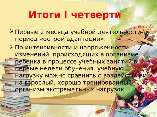 Итоги I четверти Первые 2 месяца учебной деятельности-период «острой адаптации». По интенсивности и напряженности изменений, происходящих в организме ребенка в процессе учебных занятий в первые недели обучения, учебную нагрузку можно сравнить с воздействием на взрослый, хорошо тренированный организм экстремальных нагрузок. 