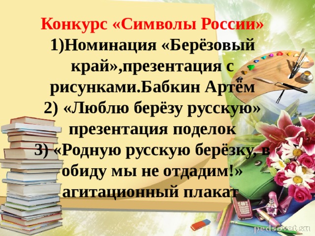 Конкурс «Символы России»  1)Номинация «Берёзовый край»,презентация с рисунками.Бабкин Артём  2) «Люблю берёзу русскую» презентация поделок  3) «Родную русскую берёзку, в обиду мы не отдадим!»  агитационный плакат   