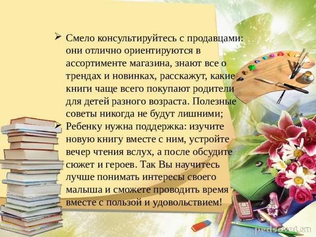 Смело консультируйтесь с продавцами: они отлично ориентируются в ассортименте магазина, знают все о трендах и новинках, расскажут, какие книги чаще всего покупают родители для детей разного возраста. Полезные советы никогда не будут лишними; Ребенку нужна поддержка: изучите новую книгу вместе с ним, устройте вечер чтения вслух, а после обсудите сюжет и героев. Так Вы научитесь лучше понимать интересы своего малыша и сможете проводить время вместе с пользой и удовольствием! 