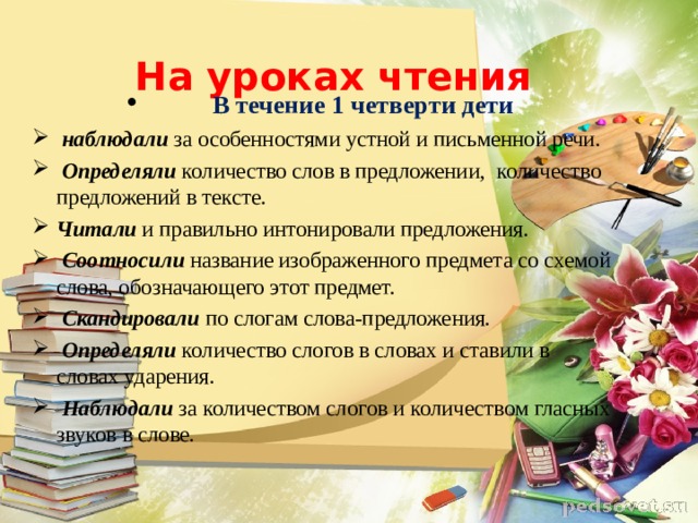На уроках чтения        В течение 1 четверти дети   наблюдали  за особенностями устной и письменной речи.   Определяли  количество слов в предложении,    количество предложений в тексте.  Читали и правильно интонировали предложения .   Соотносили   название изображенного предмета со схемой слова, обозначающего этот предмет.   Скандировали  по слогам слова-предложения.   Определяли  количество слогов в словах и ставили в словах ударения.   Наблюдали   за количеством слогов и количеством гласных звуков в слове.            