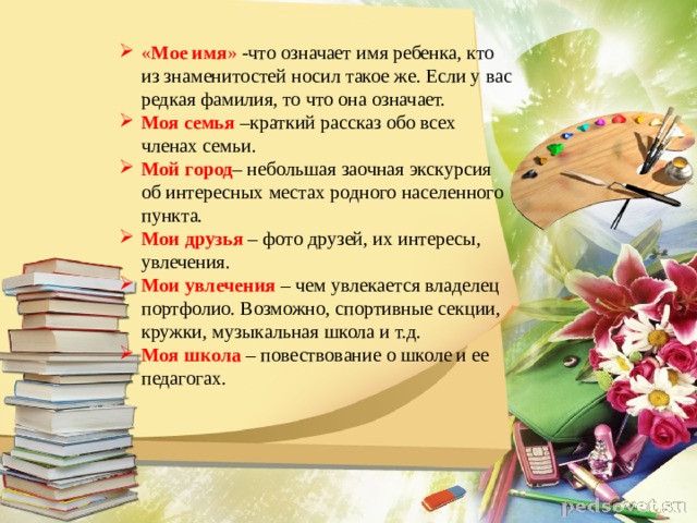 « Мое имя » -что означает имя ребенка, кто из знаменитостей носил такое же. Если у вас редкая фамилия, то что она означает. Моя семья  –краткий рассказ обо всех членах семьи. Мой город – небольшая заочная экскурсия об интересных местах родного населенного пункта. Мои друзья   – фото друзей, их интересы, увлечения. Мои увлечения   – чем увлекается владелец портфолио. Возможно, спортивные секции, кружки, музыкальная школа и т.д. Моя школа   – повествование о школе и ее педагогах. 