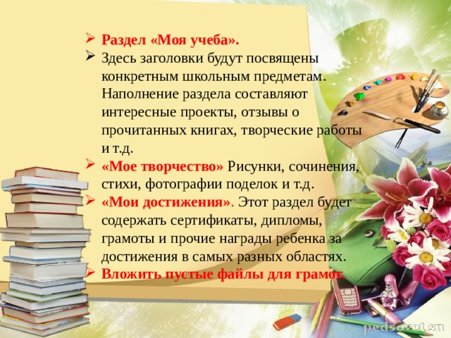 Раздел «Моя учеба». Здесь заголовки будут посвящены конкретным школьным предметам. Наполнение раздела составляют интересные проекты, отзывы о прочитанных книгах, творческие работы и т.д. «Мое творчество»  Рисунки, сочинения, стихи, фотографии поделок и т.д. «Мои достижения» . Этот раздел будет содержать сертификаты, дипломы, грамоты и прочие награды ребенка за достижения в самых разных областях. Вложить пустые файлы для грамот. 