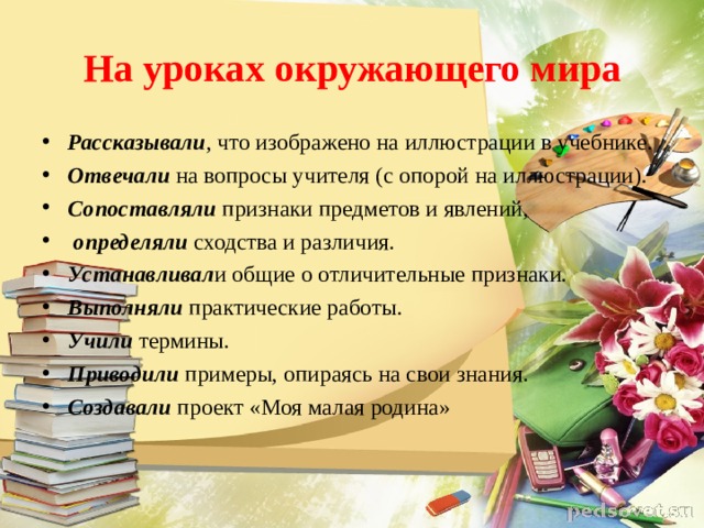 На уроках окружающего мира Рассказывали , что изображено на иллюстрации в учебнике. Отвечали  на вопросы учителя (с опорой на иллюстрации). Сопоставляли  признаки предметов и явлений,   определяли  сходства и различия. Устанавливал и общие о отличительные признаки. Выполняли практические работы. Учили термины. Приводили примеры, опираясь на свои знания. Создавали проект «Моя малая родина» 
