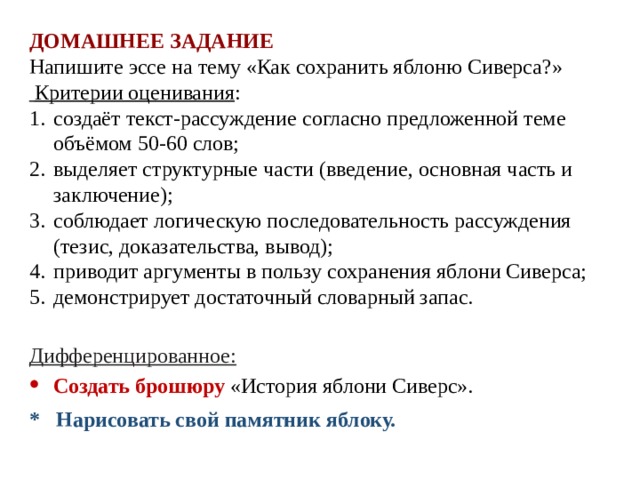 ДОМАШНЕЕ ЗАДАНИЕ Напишите эссе на тему «Как сохранить яблоню Сиверса?»  Критерии оценивания : создаёт текст-рассуждение согласно предложенной теме объёмом 50-60 слов; выделяет структурные части (введение, основная часть и заключение); соблюдает логическую последовательность рассуждения (тезис, доказательства, вывод); приводит аргументы в пользу сохранения яблони Сиверса; демонстрирует достаточный словарный запас.   Дифференцированное: Создать брошюру «История яблони Сиверс». * Нарисовать свой памятник яблоку. 
