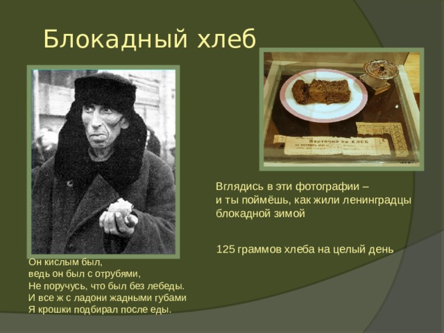 Блокадный хлеб Вглядись в эти фотографии – и ты поймёшь, как жили ленинградцы блокадной зимой Блокадный хлеб  125 граммов хлеба на целый день Он кислым был,  ведь он был с отрубями,  Не поручусь, что был без лебеды.  И все ж с ладони жадными губами  Я крошки подбирал после еды.    