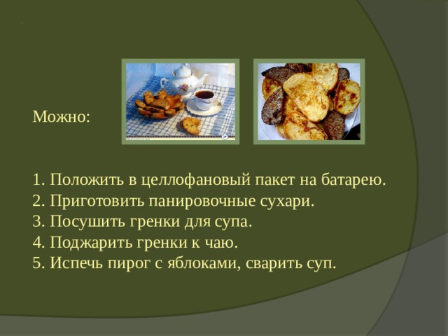   Продли жизнь чёрствому хлебу! Можно: 1. Положить в целлофановый пакет на батарею.  2. Приготовить панировочные сухари.  3. Посушить гренки для супа.  4. Поджарить гренки к чаю.  5. Испечь пирог с яблоками, сварить суп. 