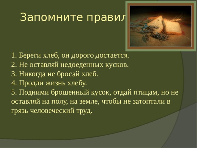  Запомните правила  1. Береги хлеб, он дорого достается.  2. Не оставляй недоеденных кусков.  3. Никогда не бросай хлеб.  4. Продли жизнь хлебу.  5. Подними брошенный кусок, отдай птицам, но не оставляй на полу, на земле, чтобы не затоптали в грязь человеческий труд. 