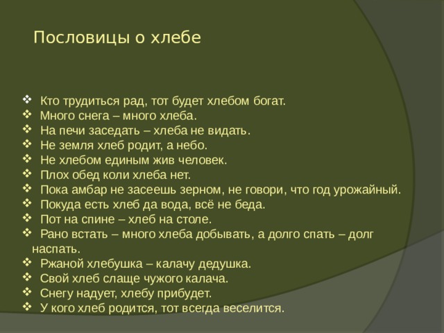 Пословицы о хлебе  Кто трудиться рад, тот будет хлебом богат.  Много снега – много хлеба.  На печи заседать – хлеба не видать.  Не земля хлеб родит, а небо.  Не хлебом единым жив человек.  Плох обед коли хлеба нет.  Пока амбар не засеешь зерном, не говори, что год урожайный.  Покуда есть хлеб да вода, всё не беда.  Пот на спине – хлеб на столе.  Рано встать – много хлеба добывать, а долго спать – долг наспать.  Ржаной хлебушка – калачу дедушка.  Свой хлеб слаще чужого калача.  Снегу надует, хлебу прибудет.  У кого хлеб родится, тот всегда веселится. 