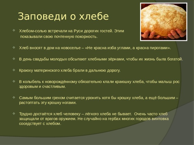 Заповеди о хлебе Хлебом-солью встречали на Руси дорогих гостей. Этим  показывали свою почтенную покорность. Хлеб вносят в дом на новоселье – «Не красна изба углами, а красна пирогами». В день свадьбы молодых обсыпают хлебными зёрнами, чтобы их жизнь была богатой. Краюху материнского хлеба брали в дальнюю дорогу. В колыбель к новорождённому обязательно клали краюшку хлеба, чтобы малыш рос здоровым и счастливым. Самым большим грехом считается уронить хотя бы крошку хлеба, а ещё большим – растоптать эту крошку ногами. Трудно достаётся хлеб человеку – лёгкого хлеба не бывает. Очень часто хлеб защищали от врагов оружием. Не случайно на гербах многих городов винтовка соседствует с хлебом.  