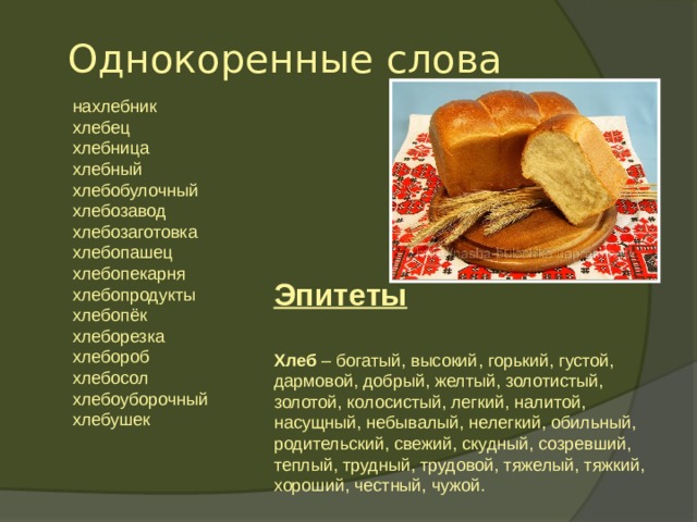   Однокоренные слова    нахлебник  хлебец  хлебница  хлебный  хлебобулочный  хлебозавод  хлебозаготовка  хлебопашец  хлебопекарня  хлебопродукты  хлебопёк  хлеборезка  хлебороб  хлебосол  хлебоуборочный  хлебушек  Эпитеты Хлеб – богатый, высокий, горький, густой, дармовой, добрый, желтый, золотистый, золотой, колосистый, легкий, налитой, насущный, небывалый, нелегкий, обильный, родительский, свежий, скудный, созревший, теплый, трудный, трудовой, тяжелый, тяжкий, хороший, честный, чужой.   