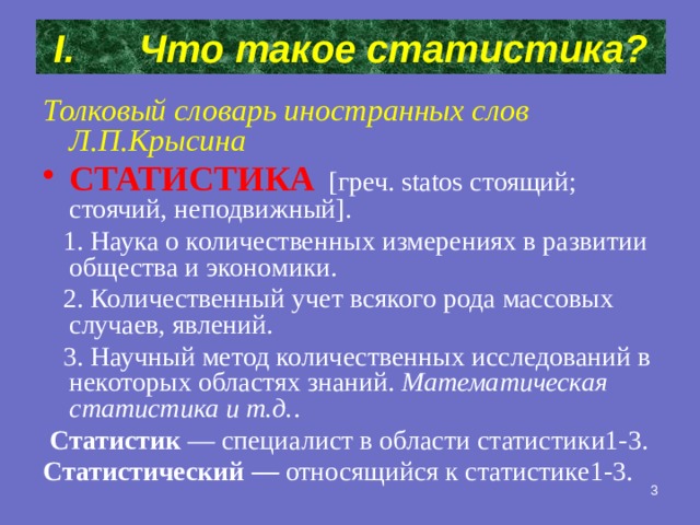 Что такое статистика? Толковый словарь иностранных слов Л.П.Крысина СТАТИСТИКА  [греч. statos стоящий; стоячий, неподвижный].  1. Наука о количественных измерениях в развитии общества и экономики.  2. Количественный учет всякого рода массовых случаев, явлений.  3. Научный метод количественных исследований в некоторых областях знаний. Математическая статистика и т.д. .  Статистик — специалист в области статистики1-3.  Статистический — относящийся к статистике1-3.  2 
