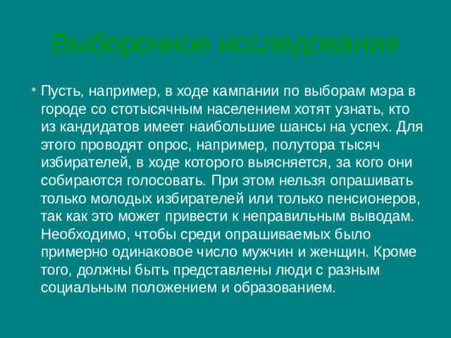 Выборочное исследование Пусть, например, в ходе кампании по выборам мэра в городе со стотысячным населением хотят узнать, кто из кандидатов имеет наибольшие шансы на успех. Для этого проводят опрос, например, полутора тысяч избирателей, в ходе которого выясняется, за кого они собираются голосовать. При этом нельзя опрашивать только молодых избирателей или только пенсионеров, так как это может привести к неправильным выводам. Необходимо, чтобы среди опрашиваемых было примерно одинаковое число мужчин и женщин. Кроме того, должны быть представлены люди с разным социальным положением и образованием. 