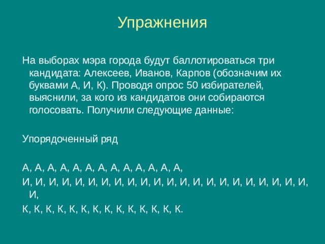 Упражнения На выборах мэра города будут баллотироваться три кандидата: Алексеев, Иванов, Карпов (обозначим их буквами А, И, К). Проводя опрос 50 избирателей, выяснили, за кого из кандидатов они собираются голосовать. Получили следующие данные: Упорядоченный ряд А, А, А, А, А, А, А, А, А, А, А, А, А, И, И, И, И, И, И, И, И, И, И, И, И, И, И, И, И, И, И, И, И, И, И, И, К, К, К, К, К, К, К, К, К, К, К, К, К, К. 