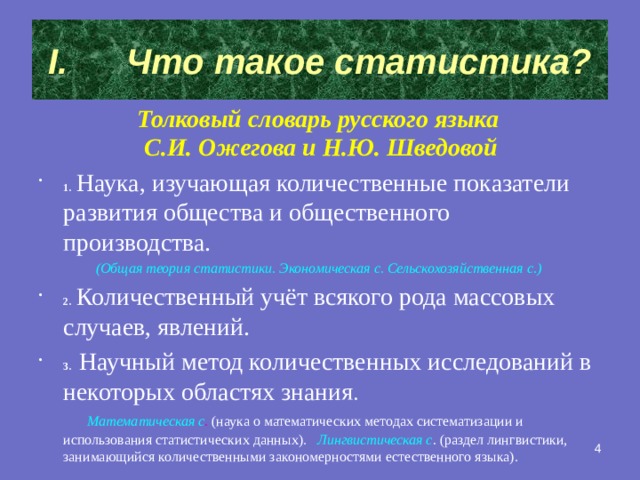 Что такое статистика? Толковый словарь русского языка С.И. Ожегова и Н.Ю. Шведовой 1.  Наука, изучающая количественные показатели развития общества и общественного производства.  (Общая теория статистики. Экономическая с. Сельскохозяйственная с.) 2.  Количественный учёт всякого рода массовых случаев, явлений. 3.  Научный метод количественных исследований в некоторых областях знания .  Математическая с . (наука о математических методах систематизации и использования статистических данных).  Лингвистическая с . (раздел лингвистики, занимающийся количественными закономерностями естественного языка).  2 