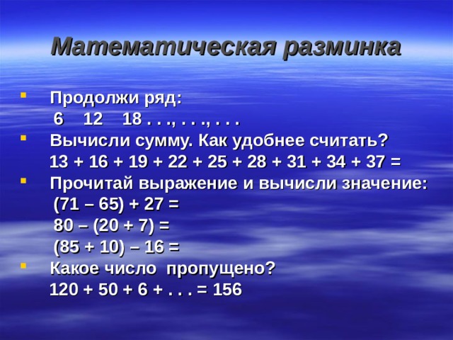 Математическая разминка Продолжи ряд:  6 12 18 . . ., . . ., . . . Вычисли сумму. Как удобнее считать?  13 + 16 + 19 + 22 + 25 + 28 + 31 + 34 + 37 = Прочитай выражение и вычисли значение:  (71 – 65) + 27 =  80 – (20 + 7) =  (85 + 10) – 16 = Какое число пропущено?  120 + 50 + 6 + . . . = 156   
