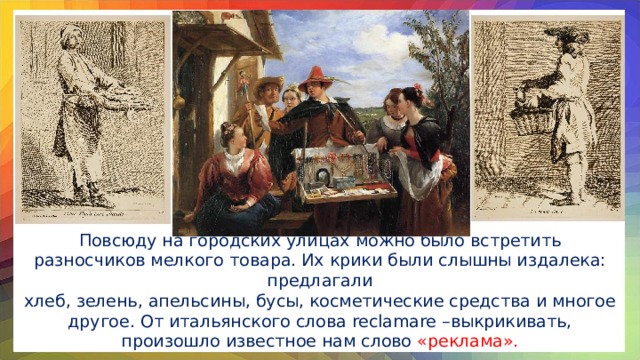 Повсюду на городских улицах можно было встретить разносчиков мелкого товара. Их крики были слышны издалека: предлагали хлеб, зелень, апельсины, бусы, косметические средства и многое другое. От итальянского слова reclamare –выкрикивать, произошло известное нам слово «реклама».
