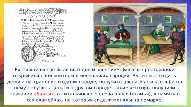 Ростовщичество было выгодным занятием. Богатые ростовщики открывали свои конторы в нескольких городах. Купец мог отдать деньги на хранение в одном городе, получить расписку (вексель) и по нему получить деньги в другом городе. Такие конторы получили название «банки», от итальянского слова banco (скамья), в память о тех скамейках, на которых сидели менялы на ярмарке.