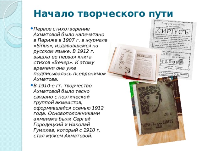 Начало творческого пути   Первое стихотворение Ахматовой было напечатано в Париже в 1907 г. в журнале «Sirius», издававшемся на русском языке. В 1912 г. вышла ее первая книга стихов «Вечер». К этому времени она уже подписывалась псевдонимом Ахматова. В 1910-е гг. творчество Ахматовой было тесно связано с поэтической группой акмеистов, оформившейся осенью 1912 года. Основоположниками акмеизма были Сергей Городецкий и Николай Гумилев, который с 1910 г. стал мужем Ахматовой. 