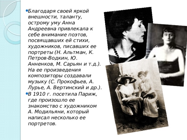 Благодаря своей яркой внешности, таланту, острому уму Анна Андреевна привлекала к себе внимание поэтов, посвящавших ей стихи, художников, писавших ее портреты (Н. Альтман, К. Петров-Водкин, Ю. Анненков, М. Сарьян и т.д.). На ее произведения композиторы создавали музыку (С. Прокофьев, А. Лурье, А. Вертинский и др.). В 1910 г. посетила Париж, где произошло ее знакомство с художником А. Модильяни, который написал несколько ее портретов. 