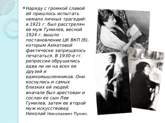 Наряду с громкой славой ей пришлось испытать немало личных трагедий: в 1921 г. был расстрелян ее муж Гумилев, весной 1924 г. вышло постановление ЦК ВКП (б), которым Ахматовой фактически запрещалось печататься. В 1930-е гг. репрессии обрушились едва ли не на всех ее друзей и единомышленников. Они коснулись и самых близких ей людей: вначале был арестован и сослан ее сын Лев Гумилев, затем ее второй муж искусствовед Николай Николаевич Пунин. 