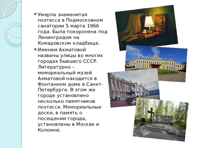 Умерла знаменитая поэтесса в Подмосковном санатории 5 марта 1966 года. Была похоронена под Ленинградом на Комаровском кладбище. Именем Ахматовой названы улицы во многих городах бывшего СССР. Литературно – мемориальный музей Ахматовой находится в Фонтанном доме в Санкт-Петербурге. В этом же городе установлено несколько памятников поэтессе. Мемориальные доски, в память о посещении города, установлены в Москве и Коломне. 
