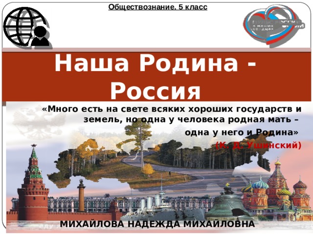 Обществознание. 5 класс Наша Родина - Россия «Много есть на свете всяких хороших государств и земель, но одна у человека родная мать – одна у него и Родина»  (К. Д. Ушинский) МИХАЙЛОВА НАДЕЖДА МИХАЙЛОВНА 